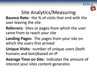 Site Analytics/Measuring
Bounce Rate: the % of visits that end with the
user leaving the site
Referrers: Sites or pages from which the user
came from to reach your site
Landing Pages: The pages from your site on
which the users first arrived
Unique Visits: number of unique users (both
humans and bots)based on IP
Average Time on Site: Indicates the amount of
interest your sites content generates
 