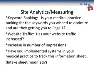 Site Analytics/Measuring
*Keyword Ranking: Is your medical practice
ranking for the keywords you wished to optimize
and are they getting you to Page 1?
*Website Traffic: Has your website traffic
increased?
*Increase in number of impressions
*Have you implemented systems in your
medical practice to track this information sheet.
(Intake sheet modified?)
 