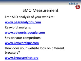 SMO Measurement
Free SEO analysis of your website:
www.pearanalytics.com
Keyword analysis:
www.adwords.google.com
Spy on your competitors:
www.keywordspy.com
How does your website look on different
browsers?
www.browsershot.org
 