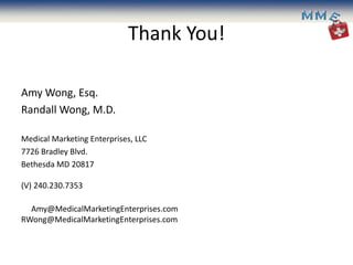 Thank You!

Amy Wong, Esq.
Randall Wong, M.D.

Medical Marketing Enterprises, LLC
7726 Bradley Blvd.
Bethesda MD 20817

(V) 240.230.7353

  Amy@MedicalMarketingEnterprises.com
RWong@MedicalMarketingEnterprises.com
 