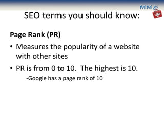 SEO terms you should know:
Page Rank (PR)
• Measures the popularity of a website
  with other sites
• PR is from 0 to 10. The highest is 10.
     -Google has a page rank of 10
 