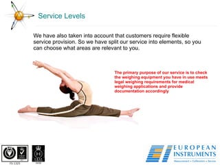 Service Levels We have also taken into account that customers require flexible service provision. So we have split our service into elements, so you can choose what areas are relevant to you. The primary purpose of our service is to check the weighing equipment you have in use meets legal weighing requirements for medical weighing applications and provide documentation accordingly 