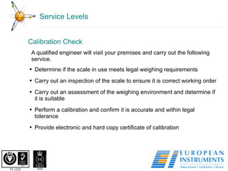Service Levels Calibration Check  A qualified engineer will visit your premises and carry out the following service. Determine if the scale in use meets legal weighing requirements Carry out an inspection of the scale to ensure it is correct working order Carry out an assessment of the weighing environment and determine if it is suitable Perform a calibration and confirm it is accurate and within legal tolerance Provide electronic and hard copy certificate of calibration 