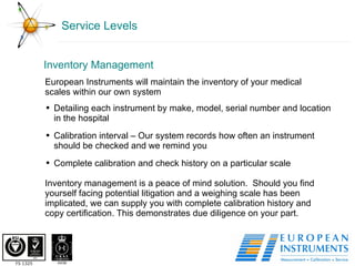 Service Levels Inventory Management European Instruments will maintain the inventory of your medical scales within our own system Detailing each instrument by make, model, serial number and location in the hospital Calibration interval – Our system records how often an instrument should be checked and we remind you Complete calibration and check history on a particular scale Inventory management is a peace of mind solution.  Should you find yourself facing potential litigation and a weighing scale has been implicated, we can supply you with complete calibration history and copy certification. This demonstrates due diligence on your part. 