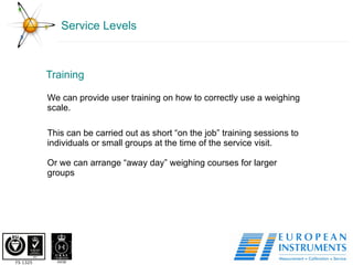 Service Levels Training We can provide user training on how to correctly use a weighing scale.  This can be carried out as short “on the job” training sessions to individuals or small groups at the time of the service visit.  Or we can arrange “away day” weighing courses for larger groups  