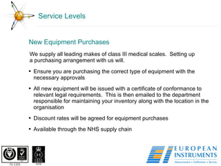 Service Levels New Equipment Purchases  We supply all leading makes of class III medical scales.  Setting up a purchasing arrangement with us will.  Ensure you are purchasing the correct type of equipment with the necessary approvals All new equipment will be issued with a certificate of conformance to relevant legal requirements.  This is then emailed to the department responsible for maintaining your inventory along with the location in the organisation Discount rates will be agreed for equipment purchases Available through the NHS supply chain  