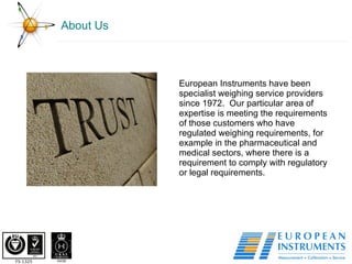 About Us European Instruments have been specialist weighing service providers since 1972.  Our particular area of expertise is meeting the requirements of those customers who have regulated weighing requirements, for example in the pharmaceutical and medical sectors, where there is a requirement to comply with regulatory or legal requirements. 