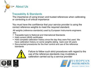 About Us The importance of using known and trusted references when calibrating or correcting is of critical importance  You must have the confidence that your service provider is using the correct reference weights to meet the required standard. Traceability & Standards  All weights (reference standards) used by European Instruments engineers are : Traceable back to National and International Standards Hold current UKAS certificates Hold complete calibration history since the day they were first used. We have calibration history on some weights dating  back over 20 years  Documented procedures for the their control and use of the reference standards Failure to follow such strict procedures with regard to the use of the reference standards may invalidate a calibration carried out by a service provider 