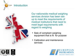 Introduction Our nationwide medical weighing services division has been set-up to meet the requirements of medical institutions that need to meet legal requirements with regard to weighing Sale of compliant weighing equipment that is fit  for purpose Calibration and maintenance services 