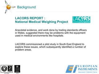 Background LACORS REPORT : National Medical Weighing Project Anecdotal evidence, and work done by trading standards officers in Wales, suggested there may be problems with the equipment used in medical environments like hospitals. LACORS commissioned a pilot study in South East England to explore these issues, which subsequently identified a number of problem areas. 