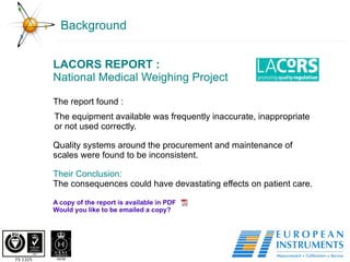 Background LACORS REPORT : National Medical Weighing Project The report found : The equipment available was frequently inaccurate, inappropriate or not used correctly. Quality systems around the procurement and maintenance of scales were found to be inconsistent. Their Conclusion: The consequences could have devastating effects on patient care. A copy of the report is available in PDF Would you like to be emailed a copy?  