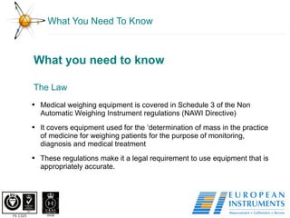 What You Need To Know The Law What you need to know Medical weighing equipment is covered in Schedule 3 of the Non Automatic Weighing Instrument regulations (NAWI Directive) It covers equipment used for the ‘determination of mass in the practice of medicine for weighing patients for the purpose of monitoring, diagnosis and medical treatment These regulations make it a legal requirement to use equipment that is appropriately accurate. 