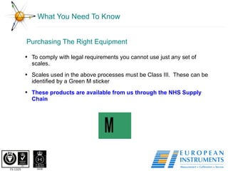What You Need To Know Purchasing The Right Equipment To comply with legal requirements you cannot use just any set of scales.  Scales used in the above processes must be Class III.  These can be identified by a Green M sticker These products are available from us through the NHS Supply Chain 