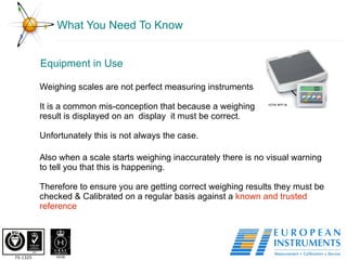 What You Need To Know Equipment in Use Weighing scales are not perfect measuring instruments It is a common mis-conception that because a weighing result is displayed on an  display  it must be correct.  Unfortunately this is not always the case.  Also when a scale starts weighing inaccurately there is no visual warning to tell you that this is happening. Therefore to ensure you are getting correct weighing results they must be checked & Calibrated on a regular basis against a  known and trusted reference 