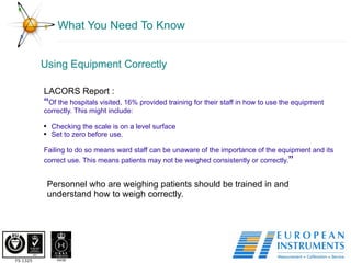 What You Need To Know Using Equipment Correctly  Personnel who are weighing patients should be trained in and understand how to weigh correctly.  LACORS Report : “ Of the hospitals visited, 16% provided training for their staff in how to use the equipment correctly. This might include:  Checking the scale is on a level surface  Set to zero before use.  Failing to do so means ward staff can be unaware of the importance of the equipment and its correct use. This means patients may not be weighed consistently or correctly. ” 