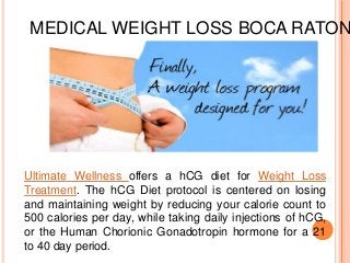 MEDICAL WEIGHT LOSS BOCA RATON
Ultimate Wellness offers a hCG diet for Weight Loss
Treatment. The hCG Diet protocol is centered on losing
and maintaining weight by reducing your calorie count to
500 calories per day, while taking daily injections of hCG,
or the Human Chorionic Gonadotropin hormone for a 21
to 40 day period.
 