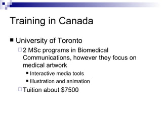Training in Canada University of Toronto 2 MSc programs in Biomedical Communications, however they focus on medical artwork   Interactive media tools Illustration and animation Tuition about $7500 