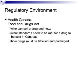 Regulatory Environment Health Canada.  Food and Drugs Act who can sell a drug and how;  what standards need to be met for a drug to be sold in Canada;  how drugs must be labelled and packaged 