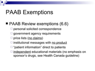 PAAB Exemptions PAAB Review exemptions (6.6) personal solicited correspondence government agency requirements price lists ( no claims ) institutional messages with  no product “ patient information ”  direct to patients independent  educational materials (no emphasis on sponsor’s drugs, see Health Canada guideline) 