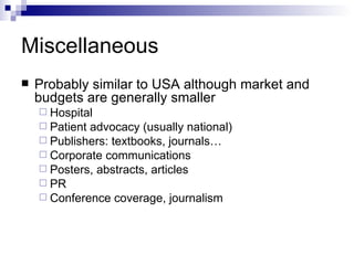 Miscellaneous Probably similar to USA although market and budgets are generally smaller Hospital Patient advocacy (usually national) Publishers: textbooks, journals… Corporate communications Posters, abstracts, articles PR Conference coverage, journalism  