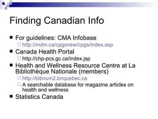Finding Canadian Info For guidelines: CMA Infobase  http://mdm.ca/cpgsnew/cpgs/index.asp Canada Health Portal http://chp-pcs.gc.ca/index.jsp  Health and Wellness Resource Centre at La Bibliothèque Nationale (members) http://bibnum2.bnquebec.ca A searchable database for magazine articles on health and wellness  Statistics Canada 