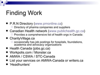 Finding Work P.R.N Directory ( www.prnonline.ca ) Directory of pharma companies and suppliers Canadian Health network ( www.publichealth.gc.ca ) Provides a comprehensive list of health orgs in Canada: CharityVillage.ca  occasionally has job postings for hospitals, foundations, academia and advocacy organizations Health Canada (jobs.gc.ca) Workpolis.com / Monster.ca AMWA / CSWA / STC-Canada  List your services on AMWA-Canada or writers.ca ‘ Headhunters’ 