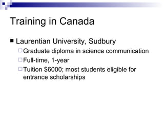 Training in Canada Laurentian University, Sudbury Graduate diploma in science communication Full-time, 1-year Tuition $6000; most students eligible for entrance scholarships 