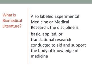 What IsBiomedicalLiterature?Also labeled Experimental Medicine or Medical Research, the discipline isbasic, applied, or translational research conducted to aid and support the body of knowledge of medicine
