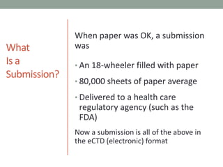 What Is a Submission?When paper was OK, a submission wasAn 18-wheeler filled with paper80,000 sheets of paper averageDelivered to a health care regulatory agency (such as the FDA)Now a submission is all of the above in the eCTD (electronic) format