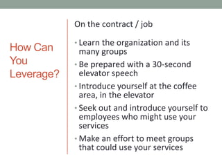 How Can You Leverage?On the contract / jobLearn the organization and its many groupsBe prepared with a 30-second elevator speechIntroduce yourself at the coffee area, in the elevatorSeek out and introduce yourself to employees who might use your servicesMake an effort to meet groups that could use your services