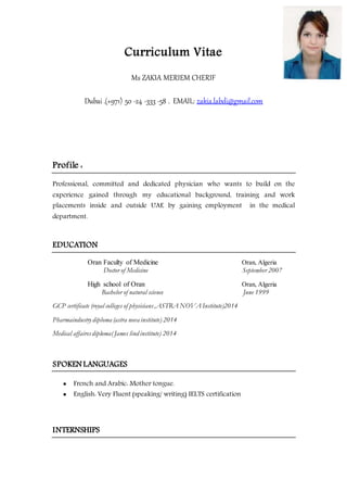 Curriculum Vitae
Ms ZAKIA MERIEM CHERIF
Dubai .(+971) 50 -24 -333 -58 . EMAIL: zakia.labdi@gmail.com
Profile :
Professional, committed and dedicated physician who wants to build on the
experience gained through my educational background, training and work
placements inside and outside UAE by gaining employment in the medical
department.
EDUCATION
Oran Faculty of Medicine Oran, Algeria
Doctor of Medicine September 2007
High school of Oran Oran, Algeria
Bachelor of natural science June 1999
GCP certificate (royal colleges of physicians,ASTRA NOVA Institute)2014
Pharmaindustry diploma (astra nova institute) 2014
Medical affairesdiploma( James lind institute) 2014
SPOKEN LANGUAGES
 French and Arabic: Mother tongue.
 English: Very Fluent (speaking/ writing) IELTS certification
INTERNSHIPS
 