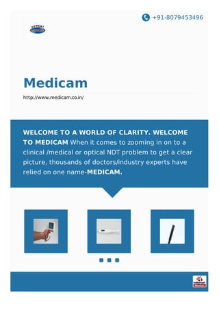+91-8079453496
Medicam
http://www.medicam.co.in/
WELCOME TO A WORLD OF CLARITY. WELCOME
TO MEDICAM When it comes to zooming in on to a
clinical /medical or optical NDT problem to get a clear
picture, thousands of doctors/industry experts have
relied on one name-MEDICAM.
 