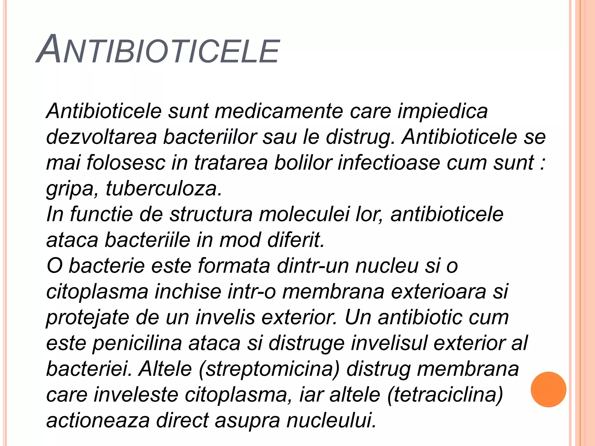 AntibioticeleAntibioticelesuntmedicamente care impiedicadezvoltareabacteriilorsau le distrug. Antibioticele se maifolosesc in tratareabolilorinfectioase cum sunt : gripa, tuberculoza.In functie de structuramoleculeilor, antibioticeleatacabacteriile in mod diferit.O bacterieesteformatadintr-un nucleusi o citoplasmainchiseintr-o membranaexterioarasiprotejate de un invelis exterior. Un antibiotic cum estepenicilinaatacasidistrugeinvelisul exterior al bacteriei. Altele (streptomicina) distrugmembrana care invelestecitoplasma, iaraltele (tetraciclina) actioneaza direct asupranucleului.