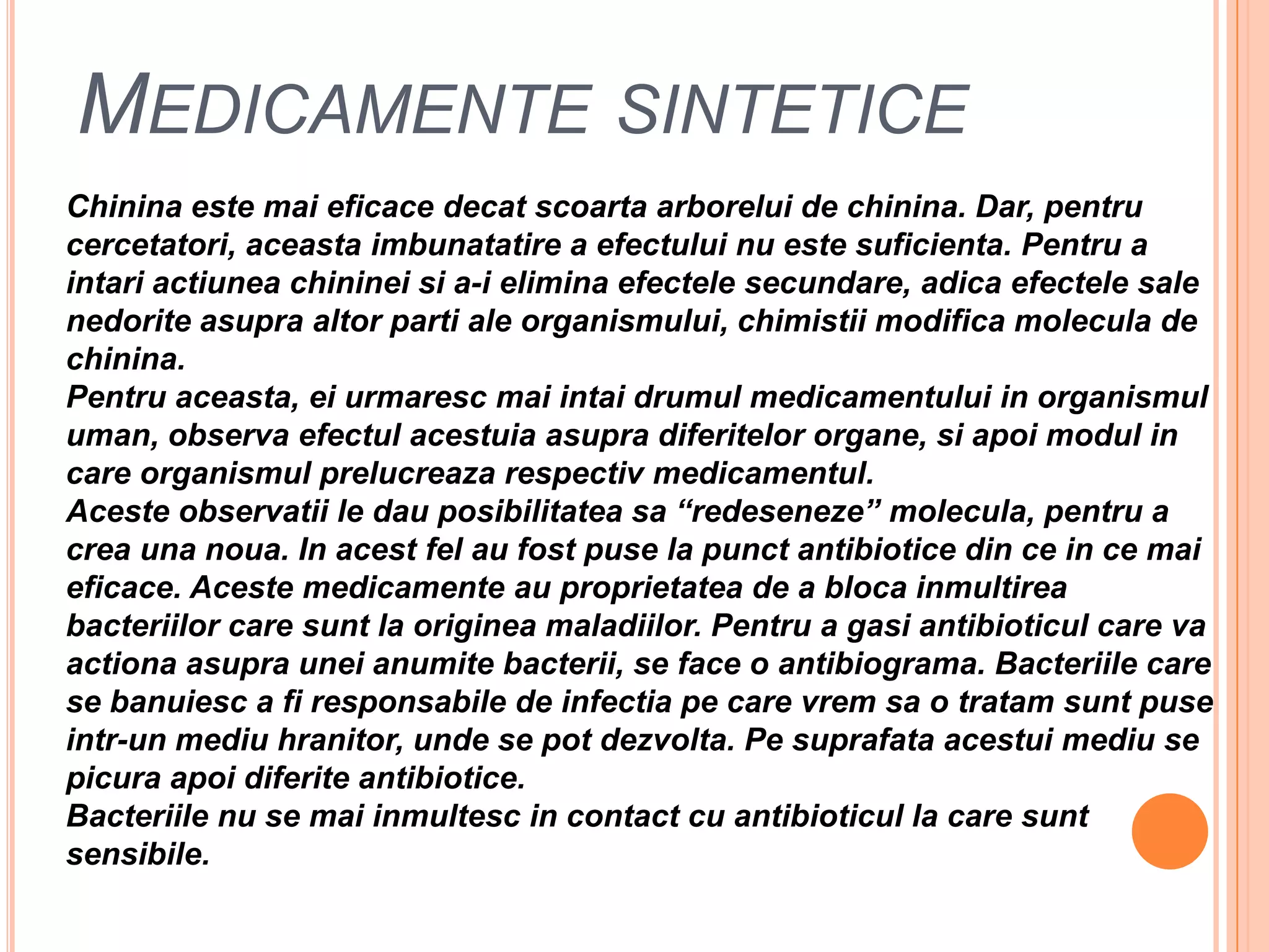 MedicamentesinteticeChininaestemaieficacedecatscoartaarborelui de chinina. Dar, pentrucercetatori, aceastaimbunatatire a efectului nu estesuficienta. Pentru a intariactiuneachinineisi a-ieliminaefectelesecundare, adicaefectele sale nedoriteasupraaltorparti ale organismului, chimistiimodificamolecula de chinina. Pentruaceasta, eiurmarescmaiintaidrumulmedicamentului in organismuluman, observaefectulacestuiaasupradiferitelororgane, siapoimodul in care organismulprelucreazarespectivmedicamentul.Acesteobservatii le dauposibilitateasa “redeseneze” molecula, pentru a creaunanoua. In acestfel au fostpuse la punctantibiotice din ce in cemaieficace. Acestemedicamente au proprietatea de a blocainmultireabacteriilor care sunt la origineamaladiilor. Pentru a gasiantibioticul care vaactionaasuprauneianumitebacterii, se face o antibiograma. Bacteriile care se banuiesc a firesponsabile de infectiape care vremsa o tratamsuntpuseintr-un mediuhranitor, unde se pot dezvolta. Pesuprafataacestuimediu se picuraapoidiferiteantibiotice.Bacteriile nu se maiinmultesc in contact cu antibioticul la care suntsensibile.
