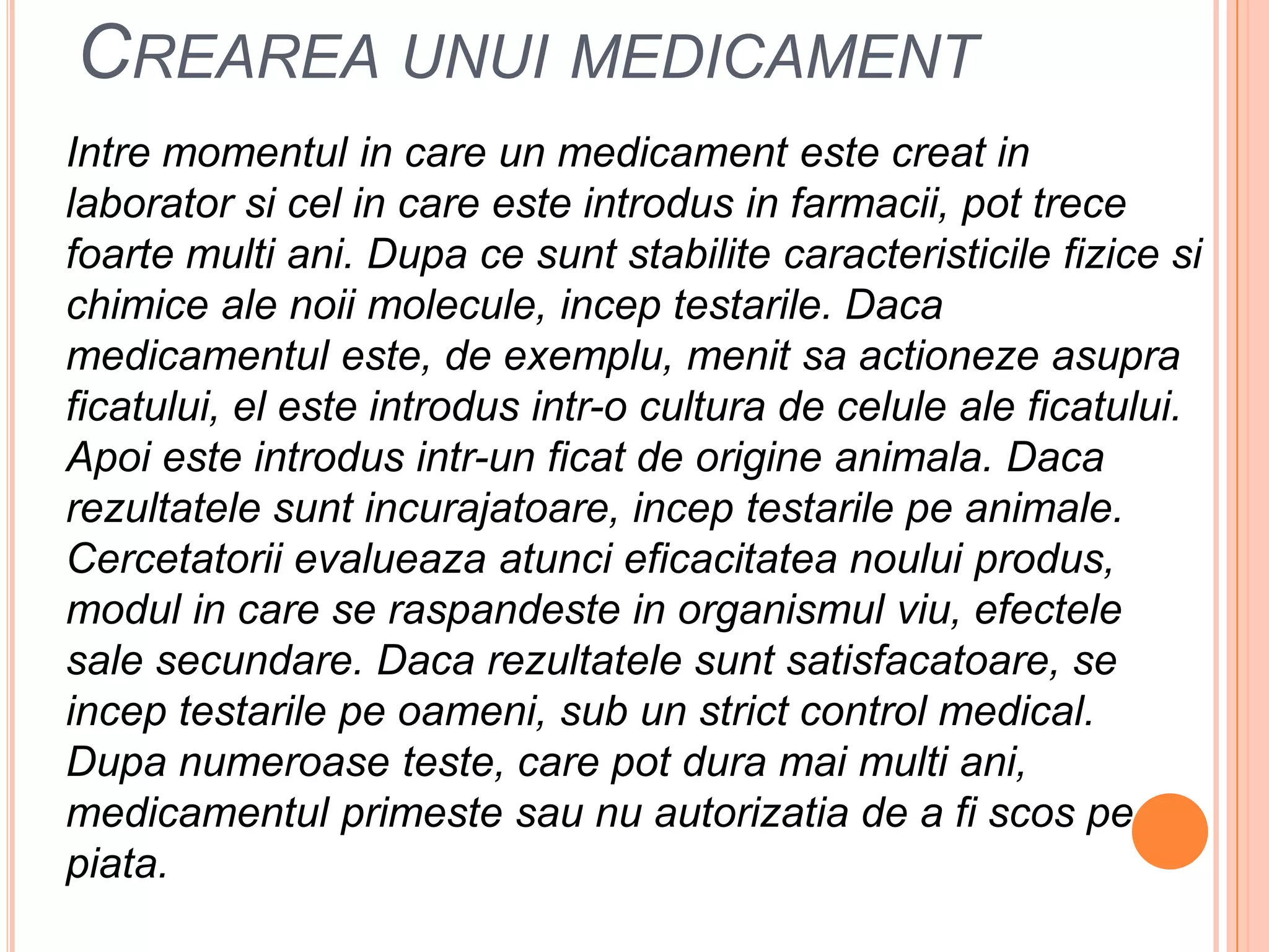 Creareaunui medicamentIntremomentul in care un medicament estecreat in laboratorsicel in care esteintrodus in farmacii, pot trecefoarte multi ani. Dupacesuntstabilitecaracteristicilefizicesichimice ale noii molecule, inceptestarile. Dacamedicamentuleste, de exemplu, menitsaactionezeasupraficatului, el esteintrodusintr-o cultura de celule ale ficatului. Apoiesteintrodusintr-un ficat de origineanimala. Dacarezultatelesuntincurajatoare, inceptestarilepeanimale. Cercetatoriievalueazaatuncieficacitateanouluiprodus, modul in care se raspandeste in organismulviu, efectele sale secundare. Dacarezultatelesuntsatisfacatoare, se inceptestarilepeoameni, sub un strict control medical. Dupanumeroaseteste, care pot duramai multi ani, medicamentulprimestesau nu autorizatia de a fiscospepiata.