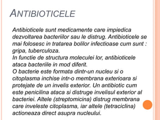 AntibioticeleAntibioticelesuntmedicamente care impiedicadezvoltareabacteriilorsau le distrug. Antibioticele se maifolosesc in tratareabolilorinfectioase cum sunt : gripa, tuberculoza.In functie de structuramoleculeilor, antibioticeleatacabacteriile in mod diferit.O bacterieesteformatadintr-un nucleusi o citoplasmainchiseintr-o membranaexterioarasiprotejate de un invelis exterior. Un antibiotic cum estepenicilinaatacasidistrugeinvelisul exterior al bacteriei. Altele (streptomicina) distrugmembrana care invelestecitoplasma, iaraltele (tetraciclina) actioneaza direct asupranucleului.