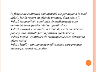 În funcţie de cantitatea administrată ele pot acţiona în mod diferit, iar în raport cu efectele produse, doza poate fi: doză terapeutică - cantitatea de medicamente care determină apariţia efectului terapeutic dorit
