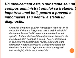 Un medicament este o substanta sau un compus administrat omului ca tratament impotriva unei boli, pentru a preveni o imbolnavire sau pentru a stabili un diagnostic.Chimistulsimediculelvetian Paracelsus(1493-1514), in secolul al XVI-lea, a fostprimul care a definitprincipiuldupa care fiecareiboli ii corespunde un medicament specific. Trebuiedecicautatmedicamentul in functie de maladiape care dorimsa o tratam. Astazi, cercetarea in domeniulmedicamentelorrevine, inainte de toate, chimistilor. Acestialucreaza in stransacolaborare cu mediciisifarmacistii. Impreuna, eiajuta la progresulfarmacologiei, stiintamedicamentelor.
