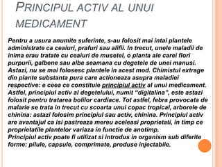 Principulactiv al unui medicamentPentru a usuraanumitesuferinte, s-au folositmaiintaiplantele administrate ca ceaiuri, prafurisaualifii. In trecut, unelemaladii de inimaerautratate cu ceaiuri de musetel, o planta ale careifloripurpurii, galbenesaualbeseamana cu degetele de uneimanusi. Astazi, nu se maifolosescplantele in acest mod. Chimistulextrage din plantesubstantapura care actioneazaasupramaladiei respective: e ceeaceconstituieprincipiulactiv al unui medicament. Astfel, principiulactiv al degetelului, numit “digitalina”, esteastazifolositpentrutratareabolilorcardiace. Tot astfel, febraprovocata de malarie se trata in trecut cu scoartaunuicopac tropical, arborele de chinina: astazifolosimprincipiulsauactiv, chinina. Principiulactiv are avantajul ca isipastreazamereuaceleasiproprietati, in timpceproprietatileplantelorvariaza in functie de anotimp. Principiulactivpoatefiutilizatsiintrodus in organism sub diferiteforme: pilule, capsule, comprimate, produseinjectabile.