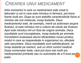 Creareaunui medicamentIntremomentul in care un medicament estecreat in laboratorsicel in care esteintrodus in farmacii, pot trecefoarte multi ani. Dupacesuntstabilitecaracteristicilefizicesichimice ale noii molecule, inceptestarile. Dacamedicamentuleste, de exemplu, menitsaactionezeasupraficatului, el esteintrodusintr-o cultura de celule ale ficatului. Apoiesteintrodusintr-un ficat de origineanimala. Dacarezultatelesuntincurajatoare, inceptestarilepeanimale. Cercetatoriievalueazaatuncieficacitateanouluiprodus, modul in care se raspandeste in organismulviu, efectele sale secundare. Dacarezultatelesuntsatisfacatoare, se inceptestarilepeoameni, sub un strict control medical. Dupanumeroaseteste, care pot duramai multi ani, medicamentulprimestesau nu autorizatia de a fiscospepiata.