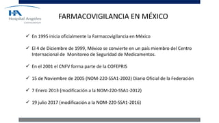 FARMACOVIGILANCIA EN MÉXICO
 En 1995 inicia oficialmente la Farmacovigilancia en México
 El 4 de Diciembre de 1999, México se convierte en un país miembro del Centro
Internacional de Monitoreo de Seguridad de Medicamentos.
 En el 2001 el CNFV forma parte de la COFEPRIS
 15 de Noviembre de 2005 (NOM-220-SSA1-2002) Diario Oficial de la Federación
 7 Enero 2013 (modificación a la NOM-220-SSA1-2012)
 19 julio 2017 (modificación a la NOM-220-SSA1-2016)
 