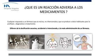 ¿QUE ES UN REACCIÓN ADVERSA A LOS
MEDICAMENTOS ?
Cualquier respuesta a un fármaco que es nociva, no intencionada y que se produce a dosis habituales para la
profilaxis , diagnostico o tratamiento.
Difieren de la dosificación excesiva, accidental o intencionada, o la mala administración de un fármaco.
 