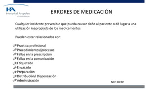 ERRORES DE MEDICACIÓN
Cualquier incidente prevenible que pueda causar daño al paciente o dé lugar a una
utilización inapropiada de los medicamentos
Pueden estar relacionados con:
Practica profesional
Procedimientos/procesos
Fallas en la prescripción
Fallas en la comunicación
Etiquetado
Envasado
Preparación
Distribución/ Dispensación
Administración NCC MERP
 