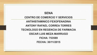 SENA
CENTRO DE COMERCIO Y SERVICIOS
ANTIHISTAMINICO FEXOFENADINA
ANTONY RAFAEL CORREA TORRES
TECNOLOGO EN REGENCIA DE FARMACIA
OSCAR LUIS MEZA MARRUGO
FICHA: 753589
FECHA: 30/11/2015
 