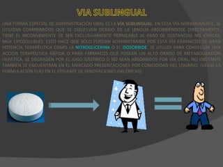 UNA FORMA ESPECIAL DE ADMINISTRACIÓN ORAL ES LA  VÍA SUBLINGUAL . EN ESTA VÍA NORMALMENTE, SE UTILIZAN COMPRIMIDOS QUE SE DISUELVEN DEBAJO DE LA LENGUA ABSORBIÉNDOSE DIRECTAMENTE. TIENE EL INCONVENIENTE DE SER EXCLUSIVAMENTE PERMEABLE AL PASO DE SUSTANCIAS NO IÓNICAS, MUY LIPOSOLUBLES. ESTO HACE QUE SÓLO PUEDAN ADMINISTRARSE POR ESTA VÍA FÁRMACOS DE GRAN POTENCIA TERAPÉUTICA COMO LA  NITROGLICERINA  O EL  ISOSORBIDE . SE UTILIZA PARA CONSEGUIR UNA ACCIÓN TERAPÉUTICA RÁPIDA O PARA FÁRMACOS QUE POSEAN UN ALTO GRADO DE METABOLIZACIÓN HEPÁTICA, SE DEGRADEN POR EL JUGO GÁSTRICO O NO SEAN ABSORBIDOS POR VÍA ORAL. NO OBSTANTE TAMBIÉN SE ENCUENTRAN EN EL MERCADO PRESENTACIONES POR COMODIDAD DEL USUARIO. (VÉASE LA FORMULACIÓN FLAS EN EL EPÍGRAFE DE INNOVACIONES GALÉNICAS). 