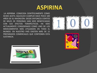   LA ASPIRINA  CONOCIDA CIENTÍFICAMENTE COMO ÁCIDO ACETIL SALICILICO CUMPLIÓ HACE POCO 100 AÑOS DE SU INVENCIÓN. DESDE ENTONCES CIENTOS DE MILES DE PERSONAS HAN SIDO BENEFICIADAS CON SUS EFECTOS TERAPÉUTICOS. HA SIDO ACTUALMENTE CONSIDERADO COMO UNO DE LOS MEDICAMENTOS MÁS UTILIZADOS EN TODO EL MUNDO. EN NUESTRO PAÍS EXISTEN MÁS DE 15 PREPARADOS COMERCIALES QUE CONTIENEN ESTA SUSTANCIA.  