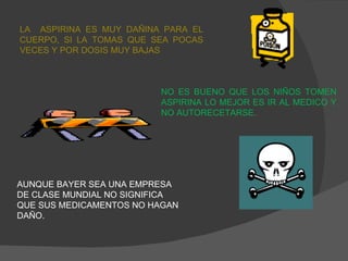 LA  ASPIRINA ES MUY DAÑINA PARA EL CUERPO, SI LA TOMAS QUE SEA POCAS VECES Y POR DOSIS MUY BAJAS NO ES BUENO QUE LOS NIÑOS TOMEN ASPIRINA LO MEJOR ES IR AL MEDICO Y NO AUTORECETARSE. AUNQUE BAYER SEA UNA EMPRESA DE CLASE MUNDIAL NO SIGNIFICA QUE SUS MEDICAMENTOS NO HAGAN DAÑO. 