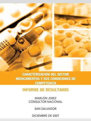 CARACTERIZACIÓN DEL SECTOR
MEDICAMENTOS Y SUS CONDICIONES DE
          COMPETENCIA
   INFORME DE RESULTADOS
          MARLÓN JEREZ
       CONSULTOR NACIONAL

          SAN SALVADOR

        DICIEMBRE DE 2007
 