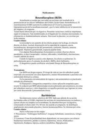 Medicamentos

                          Benzodiacepinas (BZD)
        Actualmente se acepta que casi todas sus acciones son resultado de la
potenciación de los efectos inhibidores del GABA (Acido Gama Aminobutírico). El
neurotransmisor GABA aumenta la conductancia al Cl con la consecuente
hiperpolarización de la membrana neuronal y por lo tanto inhibición de la transmisión
del impulso y la respuesta.
Tienen buena absorción por vía digestiva. Presentan variaciones cinéticas importantes
según el compuesto. Son metabolizados en el hígado por los sistemas microsomales. La
eliminación es fundamentalmente urinaria. Atraviesan la placenta y se excretan por
leche materna.
Cuadro clínico
        La toxicidad es un aumento de los efectos propios de la droga, en relación
directa a la dosis. Laxitud, disminución de la capacidad de respuesta, ataxia,
incoordinación, desorganización del pensamiento, confusión, disartria, amnesia
anterógrada. Hipotonía generalizada, respuesta pupilar lenta.
        Con algunas Benzodiacepinas (Lorazepam) es común observar efectos
paradojales, es decir inesperados: vómitos, rubicundez, irritabilidad y alucinaciones
visuales además de ataxia.
        Cuando la ingesta se asocia a otro depresor, los efectos se potencian. Es
particularmente grave el consumo de alcohol y BZD a dosis habituales,
        El diagnóstico puede certificarse solicitando Dosaje de Benzodiacepinas en
orina.

Tratamiento
        Las BZD son drogas seguras. El riesgo de vida en caso de sobredosis queda
reservado a la asociación con otros depresores y menos frecuentemente a pacientes con
enfermedad obstructiva crónica.
        En los pacientes con antecedente de ingesta y aún asintomáticos se practicarán
métodos de eliminación.
        El Flumazenil ( Antagonista competitivo ) tiene aplicación terapéutica para
revertir la sedación por BZD administradas en procedimientos pre-anestésicos, en coma
por sobredosis masivas y valor diagnóstico en aquellos pacientes que ingresan en coma
por causa desconocida y presuntamente tóxica.

                                  Barbitúricos
        Son depresores menos selectivos del SNC dado que además de su acción
facilitadota sobre el GABA, deprimen las acciones de neurotransmisores excitadores y
ejercen efectos no sináptico en la membrana. Se absorben bien por vía digestiva,
comenzando el efecto entre 10 y 60 min. de acuerdo al compuesto. Se distribuyen
ampliamente atravesando placenta y barrera hematoencefálica. Se eliminan por orina.
Cuadro clínico
        Suele evolucionar en tres etapas
1ª Precomatoso: “Embriaguez barbitúrica”, lenguaje farbullante, somnolencia, vértigo,
ataxia.
2ª Comatoso: Coma de profundidad dosis dependiente, en casos graves con silencio
bioeléctrico transitorio, palidez o cianosis, hipotermia, miosis, bradicardia e
hipotensión, bradipnea, hipoxia, acidosis metabólica. Hiperglucemia
 