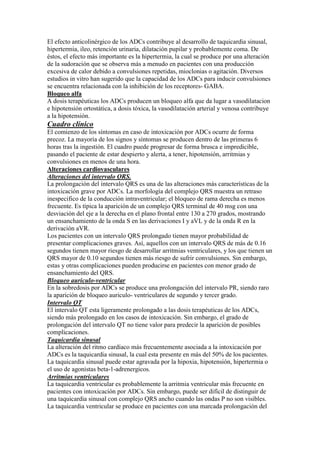 El efecto anticolinérgico de los ADCs contribuye al desarrollo de taquicardia sinusal,
hipertermia, ileo, retención urinaria, dilatación pupilar y probablemente coma. De
éstos, el efecto más importante es la hipertermia, la cual se produce por una alteración
de la sudoración que se observa más a menudo en pacientes con una producción
excesiva de calor debido a convulsiones repetidas, mioclonias o agitación. Diversos
estudios in vitro han sugerido que la capacidad de los ADCs para inducir convulsiones
se encuentra relacionada con la inhibición de los receptores- GABA.
Bloqueo alfa
A dosis terapéuticas los ADCs producen un bloqueo alfa que da lugar a vasodilatacion
e hipotensión ortostática, a dosis tóxica, la vasodilatación arterial y venosa contribuye
a la hipotensión.
Cuadro clínico
El comienzo de los síntomas en caso de intoxicación por ADCs ocurre de forma
precoz. La mayoría de los signos y síntomas se producen dentro de las primeras 6
horas tras la ingestión. El cuadro puede progresar de forma brusca e impredicible,
pasando el paciente de estar despierto y alerta, a tener, hipotensión, arritmias y
convulsiones en menos de una hora.
Alteraciones cardiovasculares
Alteraciones del intervalo QRS.
La prolongación del intervalo QRS es una de las alteraciones más características de la
intoxicación grave por ADCs. La morfología del complejo QRS muestra un retraso
inespecifico de la conducción intraventricular; el bloqueo de rama derecha es menos
frecuente. Es típica la aparición de un complejo QRS terminal de 40 msg con una
desviación del eje a la derecha en el plano frontal entre 130 a 270 grados, mostrando
un ensanchamiento de la onda S en las derivaciones I y aVL y de la onda R en la
derivación aVR.
Los pacientes con un intervalo QRS prolongado tienen mayor probabilidad de
presentar complicaciones graves. Así, aquellos con un intervalo QRS de más de 0.16
segundos tienen mayor riesgo de desarrollar arritmias ventriculares, y los que tienen un
QRS mayor de 0.10 segundos tienen más riesgo de sufrir convulsiones. Sin embargo,
estas y otras complicaciones pueden producirse en pacientes con menor grado de
ensanchamiento del QRS.
Bloqueo auriculo-ventricular
En la sobredosis por ADCs se produce una prolongación del intervalo PR, siendo raro
la aparición de bloqueo auriculo- ventriculares de segundo y tercer grado.
Intervalo QT
El intervalo QT esta ligeramente prolongado a las dosis terapéuticas de los ADCs,
siendo más prolongado en los casos de intoxicación. Sin embargo, el grado de
prolongación del intervalo QT no tiene valor para predecir la aparición de posibles
complicaciones.
Taquicardia sinusal
La alteración del ritmo cardíaco más frecuentemente asociada a la intoxicación por
ADCs es la taquicardia sinusal, la cual esta presente en más del 50% de los pacientes.
La taquicardia sinusal puede estar agravada por la hipoxia, hipotensión, hipertermia o
el uso de agonistas beta-1-adrenergicos.
Arritmias ventriculares
La taquicardia ventricular es probablemente la arritmia ventricular más frecuente en
pacientes con intoxicación por ADCs. Sin embargo, puede ser difícil de distinguir de
una taquicardia sinusal con complejo QRS ancho cuando las ondas P no son visibles.
La taquicardia ventricular se produce en pacientes con una marcada prolongación del
 